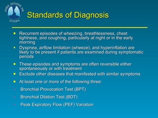 Standards of Diagnosis Recurrent episodes of wheezing, breathlessness, chest tightness, and coughing, particularly at night or in the early morning  Dyspnea, airflow limitation (wheeze), and hyperinflation are likely to be present if patients are examined during symptomatic periods These episodes and symptoms are often reversible either spontaneously or with treatment Exclude other diseases that manifested with similar symptoms At least one or more of the following three:  Bronchial Provocation Test (BPT) Bronchial Dilation Test (BDT)  Peak Expiratory Flow (PEF) Variation 