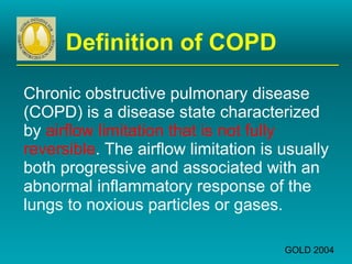 Definition of COPD Chronic obstructive pulmonary disease (COPD) is a disease state characterized by  airflow limitation that is not fully reversible . The airflow limitation is usually both progressive and associated with an abnormal inflammatory response of the lungs to noxious particles or gases. GOLD 2004 