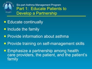 Six-part Asthma Management Program Part 1:  Educate Patients to Develop a Partnership   Educate continually Include the family Provide information about asthma Provide training on self-management skills Emphasize a partnership among health care providers, the patient, and the patient’s family 