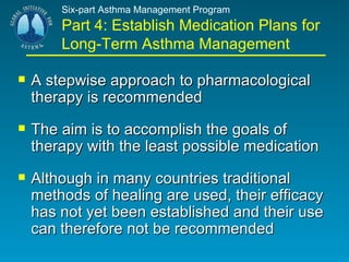 Six-part Asthma Management Program Part 4: Establish Medication Plans for Long-Term Asthma Management A stepwise approach to pharmacological therapy is recommended  The aim is to accomplish the goals of therapy with the least possible medication Although in many countries traditional methods of healing are used, their efficacy has not yet been established and their use can therefore not be recommended 