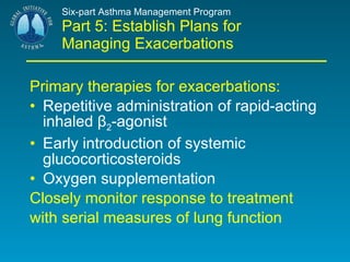 Six-part Asthma Management Program Part 5: Establish Plans for Managing Exacerbations Primary therapies for exacerbations: Repetitive administration of rapid-acting inhaled β 2 -agonist Early introduction of systemic glucocorticosteroids Oxygen supplementation Closely monitor response to treatment with serial measures of lung function 