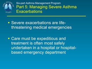 Six-part Asthma Management Program Part 5: Managing Severe Asthma Exacerbations Severe exacerbations are life-threatening medical emergencies  Care must be expeditious and treatment is often most safely undertaken in a hospital or hospital-based emergency department 