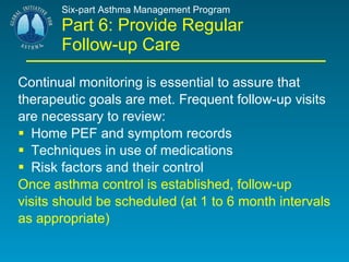 Six-part Asthma Management Program Part 6: Provide Regular Follow-up Care Continual monitoring is essential to assure that therapeutic goals are met. Frequent follow-up visits are necessary to review: Home PEF and symptom records Techniques in use of medications Risk factors and their control Once asthma control is established, follow-up visits should be scheduled (at 1 to 6 month intervals as appropriate) 