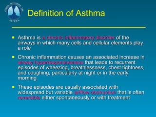 Definition of Asthma Asthma is  a chronic inflammatory disorder  of the airways in which many cells and cellular elements play a role  Chronic inflammation causes an associated increase in  airway hyperresponsiveness  that leads to recurrent episodes of wheezing, breathlessness, chest tightness, and coughing, particularly at night or in the early morning  These episodes are usually associated with widespread but variable  airflow obstruction  that is often  reversible  either spontaneously or with treatment 