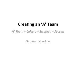 Crea%ng	
  an	
  ‘A’	
  Team	
  
‘A’	
  Team	
  +	
  Culture	
  +	
  Strategy	
  =	
  Success	
  
	
  
Dr	
  Sam	
  Hazledine	
  

 