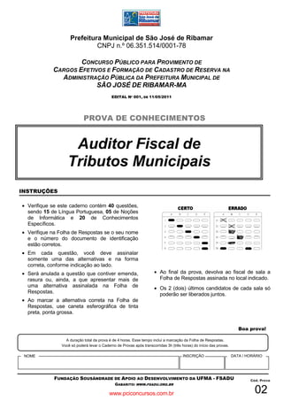 Prefeitura Municipal de São José de Ribamar
                              CNPJ n.º 06.351.514/0001-78

                    CONCURSO PÚBLICO PARA PROVIMENTO DE
            CARGOS EFETIVOS E FORMAÇÃO DE CADASTRO DE RESERVA NA
              ADMINISTRAÇÃO PÚBLICA DA PREFEITURA MUNICIPAL DE
                         SÃO JOSÉ DE RIBAMAR-MA
                                            EDITAL Nº 001, DE 11/05/2011




                            PROVA DE CONHECIMENTOS


                    Auditor Fiscal de
                   Tributos Municipais
INSTRUÇÕES

• Verifique se este caderno contém 40 questões,
  sendo 15 de Língua Portuguesa, 05 de Noções
  de Informática e 20 de Conhecimentos
  Específicos.
• Verifique na Folha de Respostas se o seu nome
  e o número do documento de identificação
  estão corretos.
• Em cada questão, você deve assinalar
  somente uma das alternativas e na forma
  correta, conforme indicação ao lado.
• Será anulada a questão que contiver emenda,                        • Ao final da prova, devolva ao fiscal de sala a
  rasura ou, ainda, a que apresentar mais de                           Folha de Respostas assinada no local indicado.
  uma alternativa assinalada na Folha de                             • Os 2 (dois) últimos candidatos de cada sala só
  Respostas.                                                           poderão ser liberados juntos.
• Ao marcar a alternativa correta na Folha de
  Respostas, use caneta esferográfica de tinta
  preta, ponta grossa.


                                                                                                                       Boa prova!

                  A duração total da prova é de 4 horas. Esse tempo inclui a marcação da Folha de Respostas.
                Você só poderá levar o Caderno de Provas após transcorridas 3h (três horas) do início das provas.

 NOME                                                                                 INSCRIÇÃO                     DATA / HORÁRIO




            FUNDAÇÃO SOUSÂNDRADE DE APOIO AO DESENVOLVIMENTO DA UFMA - FSADU                                                Cód. Prova
                                              GABARITO: WWW.FSADU.ORG.BR

                                           www.pciconcursos.com.br                                                            02
 