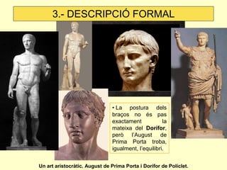 3.- DESCRIPCIÓ FORMAL




                               • La postura dels
                               braços no és pas
                               exactament            la
                               mateixa del Dorífor,
                               però l’August de
                               Prima Porta troba,
                               igualment, l’equilibri.


Un art aristocràtic. August de Prima Porta i Dorífor de Políclet.
 