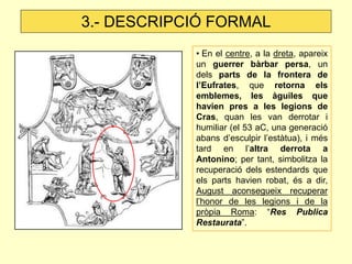 3.- DESCRIPCIÓ FORMAL
            • En el centre, a la dreta, apareix
            un guerrer bàrbar persa, un
            dels parts de la frontera de
            l’Eufrates, que retorna els
            emblemes, les àguiles que
            havien pres a les legions de
            Cras, quan les van derrotar i
            humiliar (el 53 aC, una generació
            abans d’esculpir l’estàtua), i més
            tard en l’altra derrota a
            Antonino; per tant, simbolitza la
            recuperació dels estendards que
            els parts havien robat, és a dir,
            August aconsegueix recuperar
            l’honor de les legions i de la
            pròpia Roma: “Res Publica
            Restaurata”.
 