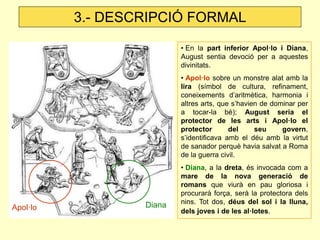 3.- DESCRIPCIÓ FORMAL
                          • En la part inferior Apol·lo i Diana,
                          August sentia devoció per a aquestes
                          divinitats.
                          • Apol·lo sobre un monstre alat amb la
                          lira (símbol de cultura, refinament,
                          coneixements d’aritmètica, harmonia i
                          altres arts, que s’havien de dominar per
                          a tocar-la bé); August seria el
                          protector de les arts i Apol·lo el
                          protector       del     seu     govern,
                          s’identificava amb el déu amb la virtut
                          de sanador perquè havia salvat a Roma
                          de la guerra civil.
                          • Diana, a la dreta, és invocada com a
                          mare de la nova generació de
                          romans que viurà en pau gloriosa i
                          procurarà força, serà la protectora dels
                  Diana   nins. Tot dos, déus del sol i la lluna,
Apol·lo                   dels joves i de les al·lotes.
 