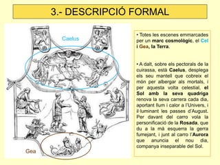 3.- DESCRIPCIÓ FORMAL

                     • Totes les escenes emmarcades
       Caelus        per un marc cosmològic, el Cel
                     i Gea, la Terra.


                     • A dalt, sobre els pectorals de la
                     cuirassa, està Caelus, desplega
                     els seu mantell que cobreix el
                     món per albergar als mortals, i
                     per aquesta volta celestial, el
                     Sol amb la seva quadriga
                     renova la seva carrera cada dia,
                     aportant llum i calor a l’Univers, i
                     il·luminant les passes d’August.
                     Per davant del carro vola la
                     personificació de la Rosada, que
                     du a la mà esquerra la gerra
                     fumejant, i junt al carro l’Aurora
                     que anuncia el nou dia,
                     companya inseparable del Sol.
Gea
 