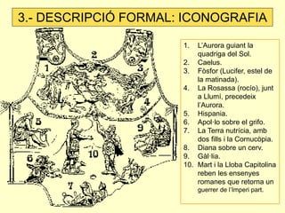 3.- DESCRIPCIÓ FORMAL: ICONOGRAFIA

                      1.  L’Aurora guiant la
                          quadriga del Sol.
                      2. Caelus.
                      3. Fòsfor (Lucifer, estel de
                          la matinada).
                      4. La Rosassa (rocío), junt
                          a Llumí, precedeix
                          l’Aurora.
                      5. Hispania.
                      6. Apol·lo sobre el grifo.
                      7. La Terra nutrícia, amb
                          dos fills i la Cornucòpia.
                      8. Diana sobre un cerv.
                      9. Gàl·lia.
                      10. Mart i la Lloba Capitolina
                          reben les ensenyes
                          romanes que retorna un
                           guerrer de l’Imperi part.
 