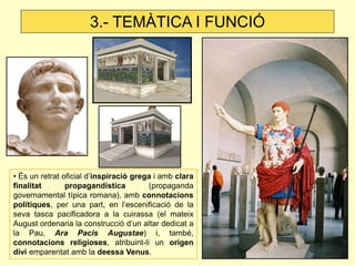 3.- TEMÀTICA I FUNCIÓ




• És un retrat oficial d’inspiració grega i amb clara
finalitat       propagandística         (propaganda
governamental típica romana), amb connotacions
polítiques, per una part, en l’escenificació de la
seva tasca pacificadora a la cuirassa (el mateix
August ordenaria la construcció d’un altar dedicat a
la Pau, Ara Pacis Augustae) i, també,
connotacions religioses, atribuint-li un origen
diví emparentat amb la deessa Venus.
 