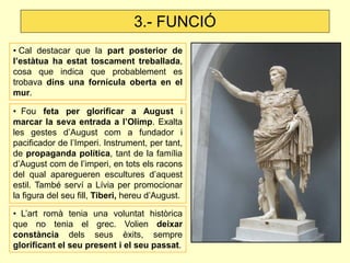 3.- FUNCIÓ
• Cal destacar que la part posterior de
l’estàtua ha estat toscament treballada,
cosa que indica que probablement es
trobava dins una fornícula oberta en el
mur.

• Fou feta per glorificar a August i
marcar la seva entrada a l’Olimp. Exalta
les gestes d’August com a fundador i
pacificador de l’Imperi. Instrument, per tant,
de propaganda política, tant de la família
d’August com de l’imperi, en tots els racons
del qual aparegueren escultures d’aquest
estil. També serví a Lívia per promocionar
la figura del seu fill, Tiberi, hereu d’August.

• L’art romà tenia una voluntat històrica
que no tenia el grec. Volien deixar
constància dels seus èxits, sempre
glorificant el seu present i el seu passat.
 