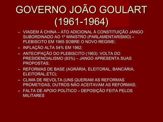 GOVERNO JOÃO GOULART
     (1961-1964)
– VIAGEM À CHINA – ATO ADICIONAL À CONSTITUIÇÃO JANGO
  SUBORDINADO AO 1º MINISTRO (PARLAMENTARISMO) –
  PLEBISCITO EM 1965 SOBRE O NOVO REGIME;
– INFLAÇÃO ALTA 54% EM 1962;
– ANTECIPAÇÃO DO PLEBISCITO (1963): VOLTA DO
  PRESIDENCIALISMO (83%) – JANGO APRESENTA SUAS
  PROPOSTAS;
– REFORMAS DE BASE (AGRÁRIA, ELEITORAL, BANCÁRIA,
  ELEITORAL,ETC);
– CLIMA DE REVOLTA (UNS QUERIAM AS REFORMAS
  PROMETIDAS, OUTROS NÃO ACEITAVAM AS REFORMAS;
– FALTA DE APOIO POLÍTICO – DEPOSIÇÃO FEITA PELOS
  MILITARES
 
