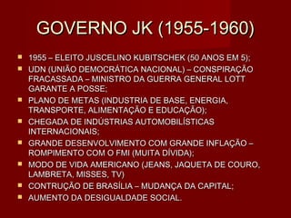 GOVERNO JK (1955-1960)
   1955 – ELEITO JUSCELINO KUBITSCHEK (50 ANOS EM 5);
   UDN (UNIÃO DEMOCRÁTICA NACIONAL) – CONSPIRAÇÃO
    FRACASSADA – MINISTRO DA GUERRA GENERAL LOTT
    GARANTE A POSSE;
   PLANO DE METAS (INDUSTRIA DE BASE, ENERGIA,
    TRANSPORTE, ALIMENTAÇÃO E EDUCAÇÃO);
   CHEGADA DE INDÚSTRIAS AUTOMOBILÍSTICAS
    INTERNACIONAIS;
   GRANDE DESENVOLVIMENTO COM GRANDE INFLAÇÃO –
    ROMPIMENTO COM O FMI (MUITA DÍVIDA);
   MODO DE VIDA AMERICANO (JEANS, JAQUETA DE COURO,
    LAMBRETA, MISSES, TV)
   CONTRUÇÃO DE BRASÍLIA – MUDANÇA DA CAPITAL;
   AUMENTO DA DESIGUALDADE SOCIAL.
 