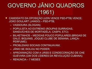 GOVERNO JÂNIO QUADROS
            (1961)
   CANDIDATO DA OPOSIÇÃO (UDN VENCE PSD-PTB) VENCE;
    JOÃO GOULART (JANGO) – PSD-PTB;
     – VASSOURA (SLOGAN);
     – POPULISTA AO EXTREMO (ROUPAS SURRADAS,
       SANDUÍCHES DE MORTADELA, CASPA, ETC);
     – BILHETINHOS – MEDIDAS POUCO POPULARES (BRIGAS DE
       GALO, BIQUINIS, JÓQUEI CLUBE DE SEMANA, LANÇA-
       PERFUME);
     – PROBLEMAS SOCIAIS CONTINUAVAM;
     – JÂNIO SE ISOLOU NO PODER;
     – APROXIMAÇÃO COM A URSS E CONDECORAÇÃO DE CHE
       GUEVARA (UM DOS LÍDERES DA REVOLUÇÃO CUBANA);
     – RENÚNCIA – 7 MESES
 