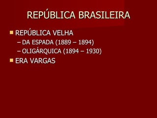 REPÚBLICA BRASILEIRA
   REPÚBLICA VELHA
    – DA ESPADA (1889 – 1894)
    – OLIGÁRQUICA (1894 – 1930)
   ERA VARGAS
 