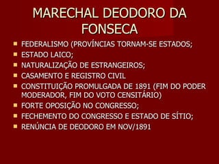 MARECHAL DEODORO DA
            FONSECA
   FEDERALISMO (PROVÍNCIAS TORNAM-SE ESTADOS;
   ESTADO LAICO;
   NATURALIZAÇÃO DE ESTRANGEIROS;
   CASAMENTO E REGISTRO CIVIL
   CONSTITUIÇÃO PROMULGADA DE 1891 (FIM DO PODER
    MODERADOR, FIM DO VOTO CENSITÁRIO)
   FORTE OPOSIÇÃO NO CONGRESSO;
   FECHEMENTO DO CONGRESSO E ESTADO DE SÍTIO;
   RENÚNCIA DE DEODORO EM NOV/1891
 