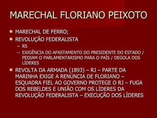 MARECHAL FLORIANO PEIXOTO
   MARECHAL DE FERRO;
   REVOLUÇÃO FEDERALISTA
    – RS
    – EXIGÊNCIA DO AFASTAMENTO DO PRESIDENTE DO ESTADO /
      PEDIAM O PARLAMENTARISMO PARA O PAÍS / DEGOLA DOS
      LÍDERES
   REVOLTA DA ARMADA (1893) – RJ – PARTE DA
    MARINHA EXIGE A RENÚNCIA DE FLORIANO –
    ESQUADRA FIEL AO GOVERNO PROTEGE O RJ – FUGA
    DOS REBELDES E UNIÃO COM OS LÍDERES DA
    REVOLUÇÃO FEDERALISTA – EXECUÇÃO DOS LÍDERES
 