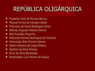 REPÚBLICA OLIGÁRQUICA
   Prudente José de Moraes Barros
   Manuel Ferraz de Campos Salles
   Francisco de Paula Rodrigues Alves
   Affonso Augusto Moreira Penna
   Nilo Procópio Peçanha
   Marechal Hermes Rodrigues da Fonseca
   Wenceslau Bráz Pereira Gomes
   Delfim Moreira da Costa Ribeiro
   Epitácio da Silva Pessoa
   Artur da Silva Bernardes
   Washington Luiz Pereira de Sousa
 