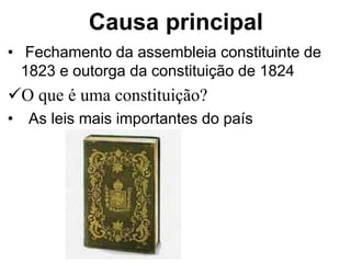 Causa principal
• Fechamento da assembleia constituinte de
1823 e outorga da constituição de 1824
O que é uma constituição?
• As leis mais importantes do país
 