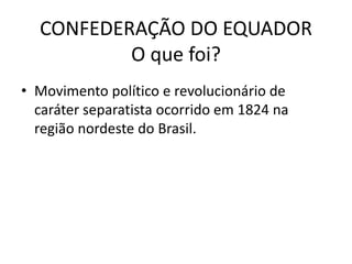 CONFEDERAÇÃO DO EQUADOR
O que foi?
• Movimento político e revolucionário de
caráter separatista ocorrido em 1824 na
região nordeste do Brasil.
 