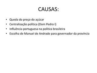 CAUSAS:
• Queda do preço do açúcar
• Centralização política (Dom Pedro I)
• Influência portuguesa na política brasileira
• Escolha de Manuel de Andrade para governador da província
 