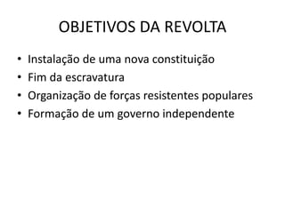 OBJETIVOS DA REVOLTA
• Instalação de uma nova constituição
• Fim da escravatura
• Organização de forças resistentes populares
• Formação de um governo independente
 