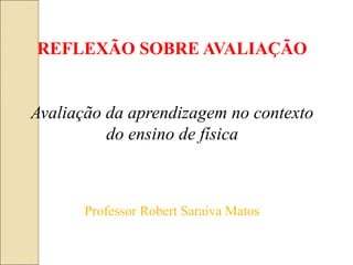 REFLEXÃO SOBRE AVALIAÇÃO
Professor Robert Saraiva Matos
Avaliação da aprendizagem no contexto
do ensino de física
 