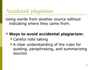 Accidental plagiarism
Using words from another source without
 indicating where they came from.

   Ways to avoid accidental plagiarism:
     Careful note taking
     A clear understanding of the rules for
      quoting, paraphrasing, and summarizing
      sources


                                           10
 