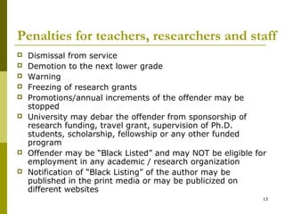 Penalties for teachers, researchers and staff
   Dismissal from service
   Demotion to the next lower grade
   Warning
   Freezing of research grants
   Promotions/annual increments of the offender may be
    stopped
   University may debar the offender from sponsorship of
    research funding, travel grant, supervision of Ph.D.
    students, scholarship, fellowship or any other funded
    program
   Offender may be “Black Listed” and may NOT be eligible for
    employment in any academic / research organization
   Notification of “Black Listing” of the author may be
    published in the print media or may be publicized on
    different websites
                                                             13
 