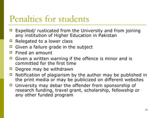 Penalties for students
   Expelled/ rusticated from the University and from joining
    any institution of Higher Education in Pakistan
   Relegated to a lower class
   Given a failure grade in the subject
   Fined an amount
   Given a written warning if the offence is minor and is
    committed for the first time
   Degree may be withdrawn
   Notification of plagiarism by the author may be published in
    the print media or may be publicized on different websites
   University may debar the offender from sponsorship of
    research funding, travel grant, scholarship, fellowship or
    any other funded program


                                                               14
 