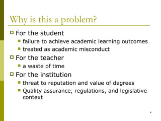 Why is this a problem?
   For the student
       failure to achieve academic learning outcomes
       treated as academic misconduct
   For the teacher
       a waste of time
   For the institution
       threat to reputation and value of degrees
       Quality assurance, regulations, and legislative
        context

                                                          4
 