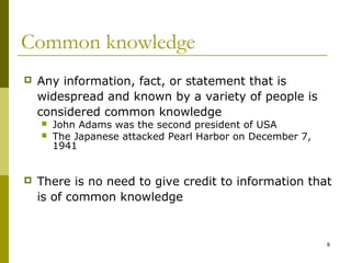 Common knowledge
   Any information, fact, or statement that is
    widespread and known by a variety of people is
    considered common knowledge
       John Adams was the second president of USA
       The Japanese attacked Pearl Harbor on December 7,
        1941


   There is no need to give credit to information that
    is of common knowledge


                                                            8
 