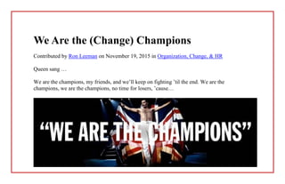 We Are the (Change) Champions
Contributed by Ron Leeman on November 19, 2015 in Organization, Change, & HR
Queen sang …
We are the champions, my friends, and we’ll keep on fighting ’til the end. We are the
champions, we are the champions, no time for losers, ’cause…
 