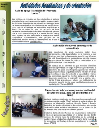 Boletín
No 5
Capacitación sobre ahorro y conservación del
recurso del agua, para los estudiantes del
PRAE
Mediante gestiones realizadas por los docentes encargados del
proyecto ambiental escolar PRAE, se logró la visita al colegio de
delegados de planeación municipal (Andrés Gaviria y Lucero
Jaramillo), los cuales ofrecieron a los estudiantes una amplia
capacitación sobre temáticas relacionadas con la protección de
los bosques, ríos y recursos naturales en general.
El objetivo de la actividad fue que los estudiantes se instruyeran
a través de personas capacitadas en el campo laboral, donde
conocen de primera mano la problemática de la sociedad y
pueden instruir a todos los estudiantes a partir de la vivencia y
del aprendizaje significativo de temas asociados con la realidad.
Martes 070513 Pág. 11
Aula de apoyo Transición B "Proyecto
Lector"
Las políticas de inclusión de los estudiantes al sistema
educativo tiene muchos campos de acción; en esta ocasión
los docentes de preescolar se encuentran realizando aulas
de apoyo para aquellos estudiantes que se les dificulta un
poco más el aprendizaje de estructuras académicas al
interior de las aulas de clase, por tal razón se hace
necesaria una educación más personalizada que permita
que el conocimiento si llegue a la mente de cada niño y
niña, y pueda de esta forma estar al nivel de sus demás
compañeros, fundamentando este proceso en las
habilidades de cada individuo y beneficiando así a toda la
comunidad educativa. Viernes 030513
Aplicación de nuevas estrategias de
aprendizaje
Los estudiantes de grado undécimo deben tener
conocimientos más desarrollados en lo referente a sus
próximas vivencias en la educación superior; por tal razón,
se está desarrollando una estrategia que permite exponer
saberes desde las áreas de inglés y matemáticas a un
público diferente y más exigente.
El objetivo de la actividad es que mediante diferentes
técnicas aprendidas a lo largo de primaria y bachillerato, el
estudiante de grado once tenga la capacidad de transmitir
sus conocimientos a un público diferente (Rector, directivos
y docentes), de esta forma tendrá la capacidad de reforzar
su aprendizaje a partir de muchos campos; entre ellos la
exigencia académica, la expresión oral y escrita, etc…
dando frutos provechosos futuros en instituciones de
educación superior donde estas habilidades pertenecen a
su diario vivir. Viernes 030513
 