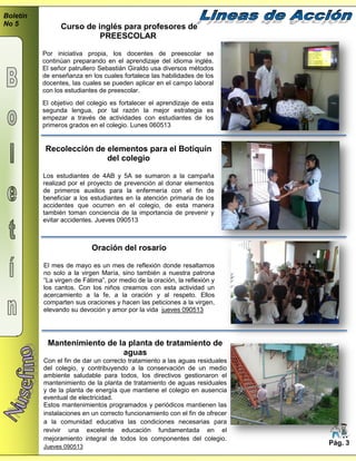 Boletín
No 5
Pág. 3
Curso de inglés para profesores de
PREESCOLAR
Por iniciativa propia, los docentes de preescolar se
continúan preparando en el aprendizaje del idioma inglés.
El señor patrullero Sebastián Giraldo usa diversos métodos
de enseñanza en los cuales fortalece las habilidades de los
docentes, las cuales se pueden aplicar en el campo laboral
con los estudiantes de preescolar.
El objetivo del colegio es fortalecer el aprendizaje de esta
segunda lengua, por tal razón la mejor estrategia es
empezar a través de actividades con estudiantes de los
primeros grados en el colegio. Lunes 060513
Recolección de elementos para el Botiquín
del colegio
Los estudiantes de 4AB y 5A se sumaron a la campaña
realizad por el proyecto de prevención al donar elementos
de primeros auxilios para la enfermería con el fin de
beneficiar a los estudiantes en la atención primaria de los
accidentes que ocurren en el colegio, de esta manera
también toman conciencia de la importancia de prevenir y
evitar accidentes. Jueves 090513
Oración del rosario
El mes de mayo es un mes de reflexión donde resaltamos
no solo a la virgen María, sino también a nuestra patrona
“La virgen de Fátima”, por medio de la oración, la reflexión y
los cantos. Con los niños creamos con esta actividad un
acercamiento a la fe, a la oración y al respeto. Ellos
comparten sus oraciones y hacen las peticiones a la virgen,
elevando su devoción y amor por la vida jueves 090513
Mantenimiento de la planta de tratamiento de
aguas
Con el fin de dar un correcto tratamiento a las aguas residuales
del colegio, y contribuyendo a la conservación de un medio
ambiente saludable para todos, los directivos gestionaron el
mantenimiento de la planta de tratamiento de aguas residuales
y de la planta de energía que mantiene el colegio en ausencia
eventual de electricidad.
Estos mantenimientos programados y periódicos mantienen las
instalaciones en un correcto funcionamiento con el fin de ofrecer
a la comunidad educativa las condiciones necesarias para
revivir una excelente educación fundamentada en el
mejoramiento integral de todos los componentes del colegio.
Jueves 090513
 