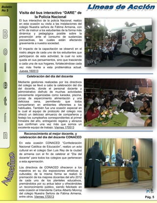Boletín
No 5
Pág. 5
Celebración del día del docente
Mediante gestiones realizadas por los directivos
del colegio se llevó a cabo la celebración del día
del docente, donde el personal docente y
administrativo disfruto de muchas actividades
previamente organizadas como karaoke, piscina,
zonas de esparcimiento alimentación y una
deliciosa cena, permitiendo que todos
compartieran en ambientes diferentes a los
habituales. También fue una ocasión especial en
la cual el equipo de protocolo del colegio nos
ofreció un delicioso almuerzo de compañeros y
festejo los cumpleaños correspondientes al primer
trimestre del año, entregando regalos y abrazos
que confirman una vez más que somos un
excelente equipo de trabajo. Viernes 170513
Visita del bus interactivo “DARE” de
la Policía Nacional
El bus interactivo de la policía Nacional, realizo
en esta ocasión su visita a las instalaciones del
colegio Nuestra señora de Fátima Armenia, con
el fin de instruir a los estudiantes de la forma más
dinámica y pedagógica posible sobre la
prevención ante el consumo de sustancias
psicoactivas, las cuales están afectando
gravemente a nuestra sociedad.
El impacto de la capacitación se observó en el
rostro alegre de cada uno de los estudiantes que
participaron de esta actividad, la cual no solo
queda en sus pensamientos, sino que trasciende
a cada una de sus hogares, fortaleciéndose cada
vez más frente a esta problemática actual.
Jueves 160513
Reconocimiento al mejor docente, y
celebración del día del docente CONACED
En esta ocasión CONACED “Confederación
Nacional Católica de Educación”, realizo un acto
cultural en el colegio San Luis Rey de la ciudad
de armenia con el fin de celebrar el “Día del
docente” para todos los colegios que pertenecen
a esta agremiación.
Los directivos de CONACED ofrecieron a los
maestros en su día exposiciones artísticas y
culturales; de la misma forma se realizó la
premiación de los mejores docentes del año 2012
de cada uno de los planteles educativos,
premiándolos por su ardua labor y ofreciéndoles
un reconocimiento público, siendo felicitado en
esta ocasión el Intendente Carlos Alberto Monroy
del colegio Nuestra Señora de Fátima Armenia,
entre otros. Viernes 170513
 