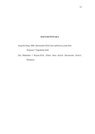 16




                           DAFTAR PUSTAKA



Jong Jek Siang. 2006. Matematika Diskrit dan Aplikasinya pada Ilmu

          Komputer .Yogyakarta:Andi

Eka Mahendra I Wayan.2010 .Diktat Mata Kuliah Matematika Diskrit.

          Denpasar
 