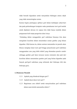 2




     tidak berarah digunakan untuk menyatakan hubungan antara objek

     yang tidak mementingkan urutan.

     Karena begitu pentingnya aplikasi graf dalam kehidupan sehari-hari

     dan pada perkembangan komputer maka pemahaman teori graf mutlak

     untuk dipahami dewasa ini supaya kita tidak hanya terjebak dalam

     penguasaan kulit tanpa pengertian akan isinya.

      Terkadang dalam menggambar graf sederhana biasanya kita akan

     mengalami kesulitan dalam menentukan urutan gambar yang belum

     digambar. Oleh karena itu, dalam seminar matematika ini penulis akan

     khusus mengkaji dasar teori graf hingga penyelesaian graf sederhana

     menggunakan cara yang lebih efektif yang ditemukan penulis sendiri

     sehingga gambar graf akan tersusun secara sistematis dan jauh dari

     kesulitan dalam menentukan gambar graf yang belum digambar pada

     banyak graf-graf sederhana yang terbentuk dari beberapa titik dan

     beberapa garis.



1.2 Rumusan Masalah

     1.2.1 Apakah yang dimaksud dengan graf ?

     1.2.2 Apakah dasar-dasar teori graf ?

     1.2.3 Bagaimana cara efektif untuk menyelesaikan graf sederhana

            dalam mata kuliah matematika diskrit ?
 