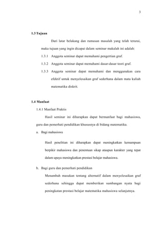 3




1.3 Tujuan

              Dari latar belakang dan rumusan masalah yang telah terurai,

      maka tujuan yang ingin dicapai dalam seminar makalah ini adalah:

      1.3.1 Anggota seminar dapat memahami pengertian graf.

      1.3.2 Anggota seminar dapat memahami dasar-dasar teori graf.

      1.3.3 Anggota seminar dapat memahami dan menggunakan cara

              efektif untuk menyelesaikan graf sederhana dalam mata kuliah

              matematika diskrit.



1.4 Manfaat

   1.4.1 Manfaat Praktis

         Hasil seminar ini diharapkan dapat bermanfaat bagi mahasiswa,

   guru dan pemerhati pendidikan khususnya di bidang matematika.

   a. Bagi mahasiswa


         Hasil penelitian ini diharapkan dapat meningkatkan kemampuan

         berpikir mahasiswa dan penentuan sikap ataupun karakter yang tepat

         dalam upaya meningkatkan prestasi belajar mahasiswa.


   b. Bagi guru dan pemerhati pendidikan

         Menambah masukan tentang alternatif dalam menyelesaikan graf

         sederhana sehingga dapat memberikan sumbangan nyata bagi

         peningkatan prestasi belajar matematika mahasiswa selanjutnya.
 