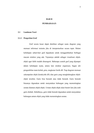 5




                                     BAB II

                                PEMBAHASAN



2.1     Landasan Teori


2.1.1   Pengertian Graf


               Graf secara kasar dapat diartikan sebagai suatu diagram yang

        memuat informasi tertentu jika di interpretasikan secara tepat. Dalam

        kehidupan sehari-hari graf diguakann untuk menggambarkan berbagai

        macam struktur yang ada. Tujuannya adalah sebagai visualisasi objek-

        objek agar lebih mudah dimengerti. Beberapa contoh graf yang dijumpai

        dalam kehidupan nyata, antara lain struktur organisasi, bagan alir

        pengambilan mata kuliah, peta, rangkaian listrik dll. Tiap diagram memuat

        sekumpulan objek (kotak,titik dll.) dan garis yang menghubungkan objek-

        objek tersebut. Garis bisa berarah atau tidak berarah. Garis berarah

        biasanya digunakan untuk menyatakan hubungan yang mementingkan

        urutan diantara objek-objek. Urutan objek-objek akan berarti lain jika arah

        garis diubah. Sebaliknya, garis tidak berarah digunakan untuk menyatakan

        hubungan antara objek yang tidak mementingkan urutan.
 