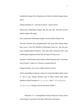 7




disimbolkan dengan E(G). Banyaknya sisi dalam G disebut dengan ukuran

dari G.


Dengan demikian |V| = orde dari G dan |E| = ukuran dari G.


Setiap garis berhubungan dengan satu atau dua titik. Titik-titik tersebut

disebut dengan titik ujung.


Garis yang hanya berhubungan dengan satu titik disebut dengan loop.


Dua garis berbeda yang menghubungkan titik yang sama disebut degan

garis pararel. Dua titik dikatakan berhubungan (adjecent) jika ada garis

yang menghubungkan keduanya. Titik yang tidak mempunyai garis yang

berhubungan dengannya disebut titik terasing (isolating point).


Jika graf G didefinisikan dalam bentuk sebuah himpunan titik V dan suatu

relasi R pada V, maka (u,v) ϵ R dan (v,u) juga elemen R.


Dengan demikian {(u,v),(v,u)} adalah sebuah sisi dari G.


Untuk memudahkan penulisan, sebuah sisi cukup dinyatakan dalam notasi

uv atau vu saja. Dengan demikian graf G dalam contoh diatas dapat

dijadikan sebagai himpunan V= {v1 ,v2 ,v3,v4 } dan E = {( v1,v3), (v2,v3),


( v2,v4), ( v3,v4) } sehingga orde dan ukurannya adalah 4.




          Himpunan V x V dimungkinkan berupa himpunan kosong, karena

relasi R pada V memenuhi sifat tidak refleksif dan antisimetris.
 