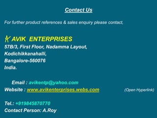 Contact Us
For further product references & sales enquiry please contact,
AVIK ENTERPRISES
57B/3, First Floor, Nadamma Layout,
Kodichikkanahalli,
Bangalore-560076
India.
Email : avikentp@yahoo.com
Website : www.avikenterprises.webs.com (Open Hyperlink)
Tel.: +919845870770
Contact Person: A.Roy
 