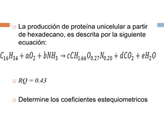  La producción de proteína unicelular a partir
de hexadecano, es descrita por la siguiente
ecuación:
 RQ = 0.43
 Determine los coeficientes estequiometricos
 