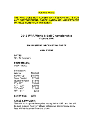 PLEASE NOTE:

THE WPA DOES NOT ACCEPT ANY RESPONSIBILITY FOR
ANY POSTPONEMENT, CANCELLATION OR NON-PAYMENT
OF PRIZE MONEY FOR THIS EVENT.




       2012 WPA World 8-Ball Championship
                           Fujairah, UAE


             TOURNAMENT INFORMATION SHEET

                           MAIN EVENT

DATES:
12 – 17 February

PRIZE MONEY:
USD 144,000

Breakdown:
Winner           $20,000
Runner-up        $15,000
Semi Finalist     $7,500
Quarter Finalist $4,500
9th – 16th        $3,000
   th      nd
17 – 32           $2,000
   rd      th
33 – 48           $1,000
   th      th
49 – 64            $250

ENTRY FEE:         $200

TAXES & PAYMENT:
There is no tax payable on prize money in the UAE, and this will
be paid in cash. As every player will receive prize money, entry
fees will be deducted from the prizes.
 