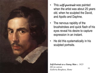 10
• This self-portrait was painted
when the artist was about 25 years
old, when he sculpted the David,
and Apollo and Daphne.
• The nervous rapidity of the
brushstrokes and quick flash of his
eyes reveal his desire to capture
expression in an instant.
• He did this systematically in his
sculpted portraits.
Self-Portrait as a Young Man c. 1623
Oil on canvas
Galleria Borghese, Rome
 