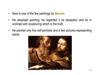 11
• Next is one of the few paintings by Bernini.
• He despised painting, he regarded it as deception and lie in
contrast with sculpturing which is the truth.
• He painted only five self-portraits and a few pictures representing
saints.
Saint Andrew and Saint Thomas, c. 1627,
Oil on canvas, 59 x 76 cm, National Gallery, London
 