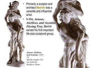 12
Aeneas, Anchises,
and Ascanius, 1618-
19
Marble, height: 220
cm, Galleria
Borghese, Rome
• Primarily a sculptor and
architect Bernini was a
versatile and influential
artist.
• In this, Aeneas,
Anchises, and Ascanius
Fleeing Troy, Bernini
carved his first important
life-size sculptural group.
 