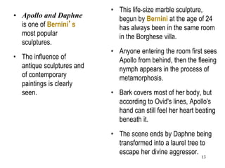 13
• Apollo and Daphne
is one of Bernini’s
most popular
sculptures.
• The influence of
antique sculptures and
of contemporary
paintings is clearly
seen.
• This life-size marble sculpture,
begun by Bernini at the age of 24
has always been in the same room
in the Borghese villa.
• Anyone entering the room first sees
Apollo from behind, then the fleeing
nymph appears in the process of
metamorphosis.
• Bark covers most of her body, but
according to Ovid's lines, Apollo's
hand can still feel her heart beating
beneath it.
• The scene ends by Daphne being
transformed into a laurel tree to
escape her divine aggressor.
 